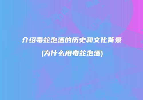 介绍毒蛇泡酒的历史和文化背景(为什么用毒蛇泡酒)