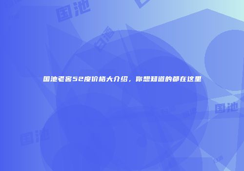 国池老窖52度价格大介绍，你想知道的都在这里