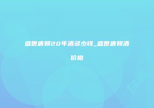盛世唐朝20年酒多少钱_盛世唐朝酒价格