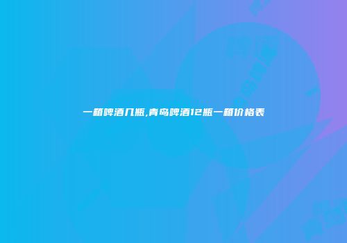 一箱啤酒几瓶,青岛啤酒12瓶一箱价格表
