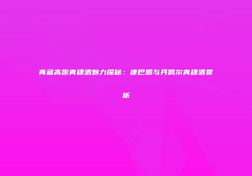 青藏高原青稞酒魅力探秘：康巴源与丹噶尔青稞酒赏析