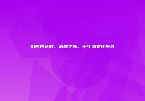 山西杏花村：酒都之源，千年酒文化探寻