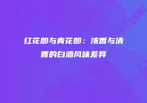 红花郎与青花郎：浓香与清香的白酒风味差异