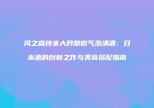 风之森纯米大吟酿微气泡清酒：日本酒的创新之作与美食搭配指南