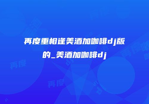再度重相逢美酒加咖啡dj版的_美酒加咖啡dj