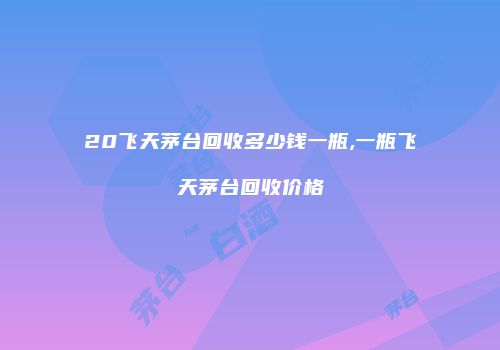20飞天茅台回收多少钱一瓶,一瓶飞天茅台回收价格