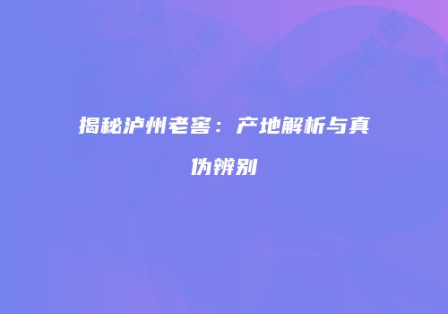 揭秘泸州老窖：产地解析与真伪辨别