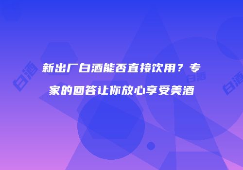 新出厂白酒能否直接饮用？专家的回答让你放心享受美酒