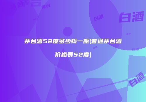 茅台酒52度多少钱一瓶(普通茅台酒价格表52度)