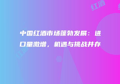 中国红酒市场蓬勃发展：进口量激增，机遇与挑战并存