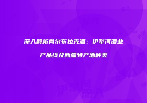 深入解析肖尔布拉克酒：伊犁河酒业产品线及新疆特产酒种类