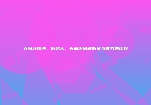 大乌苏啤酒：后劲大、头痛原因解析及与喜力的比较