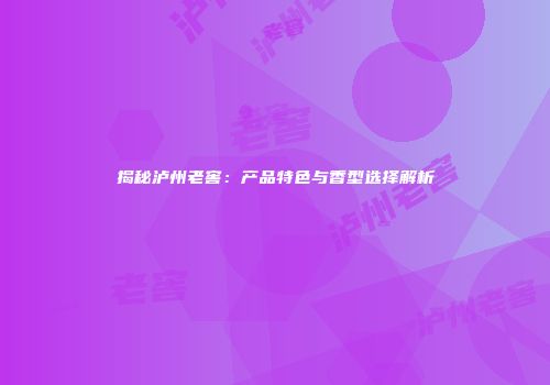 揭秘泸州老窖：产品特色与香型选择解析