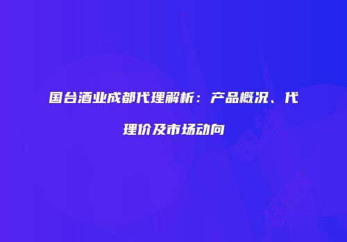 国台酒业成都代理解析：产品概况、代理价及市场动向