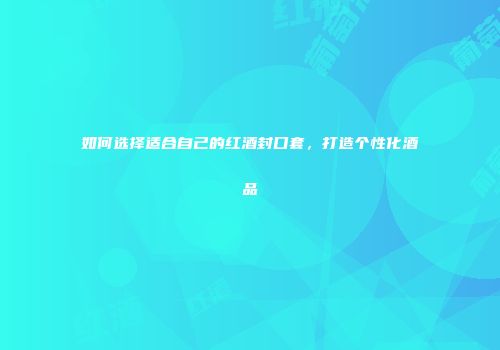 如何选择适合自己的红酒封口套，打造个性化酒品