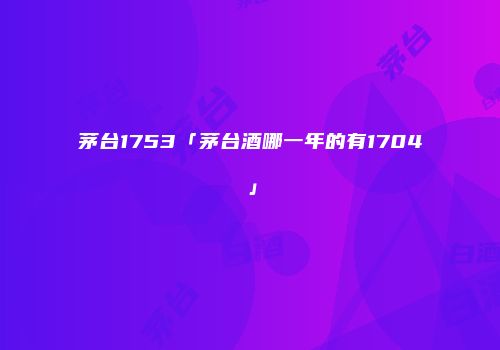 茅台1753「茅台酒哪一年的有1704」