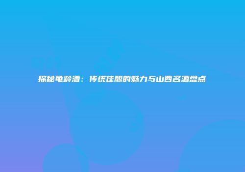 探秘龟龄酒：传统佳酿的魅力与山西名酒盘点