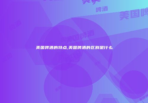 美国啤酒的特点,美国啤酒的区别是什么