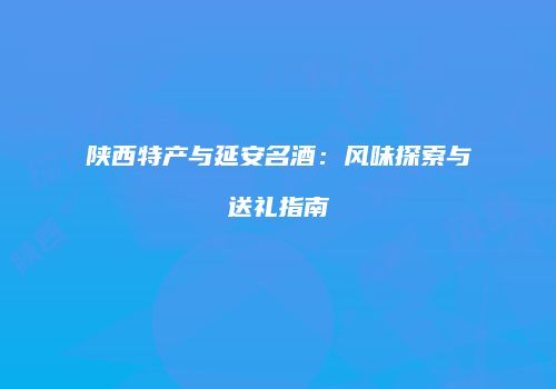陕西特产与延安名酒：风味探索与送礼指南