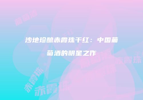 沙地珍酿赤霞珠干红：中国葡萄酒的明星之作