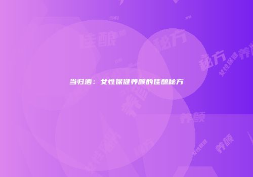 当归酒：女性保健养颜的佳酿秘方