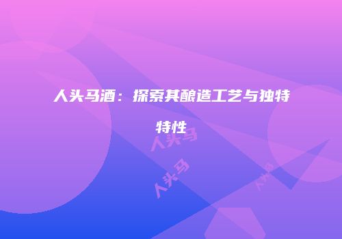 人头马酒：探索其酿造工艺与独特特性