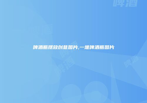 啤酒瓶摆放创意图片,一堆啤酒瓶图片