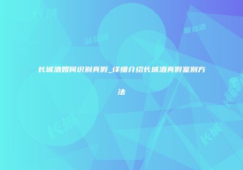 长城酒如何识别真假_详细介绍长城酒真假鉴别方法