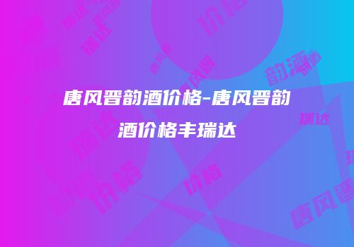 唐风晋韵酒价格-唐风晋韵酒价格丰瑞达