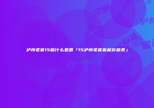 泸州老窖15版什么意思「15泸州老窖窖藏价格表」