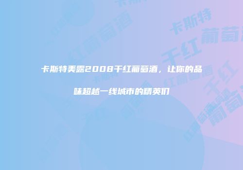 卡斯特美露2008干红葡萄酒，让你的品味超越一线城市的精英们