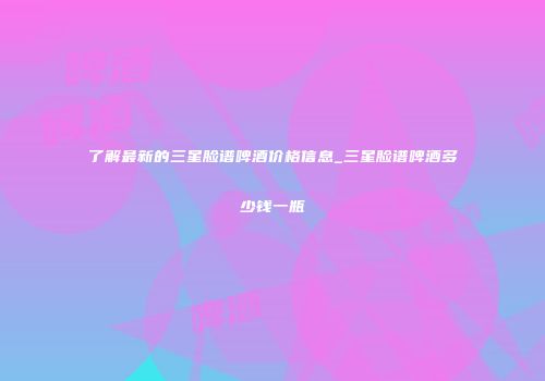 了解最新的三星脸谱啤酒价格信息_三星脸谱啤酒多少钱一瓶