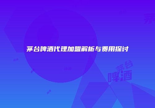 茅台啤酒代理加盟解析与费用探讨