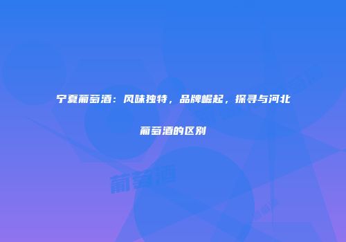 宁夏葡萄酒：风味独特，品牌崛起，探寻与河北葡萄酒的区别