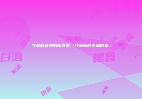 红米酒是纯粮食酒吗「红米酒的品牌形象」