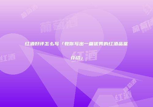红酒好评怎么写「教你写出一篇优秀的红酒品鉴介绍」