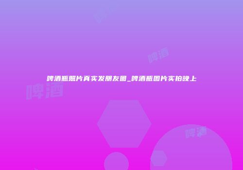 啤酒瓶照片真实发朋友圈_啤酒瓶图片实拍晚上
