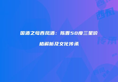 国酒之母西凤酒：陈香50度三星价格解析及文化传承