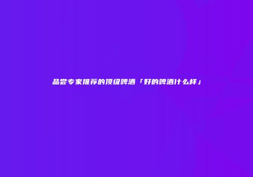品尝专家推荐的顶级啤酒「好的啤酒什么样」