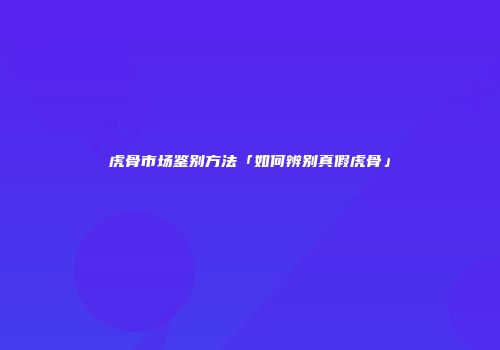 虎骨市场鉴别方法「如何辨别真假虎骨」