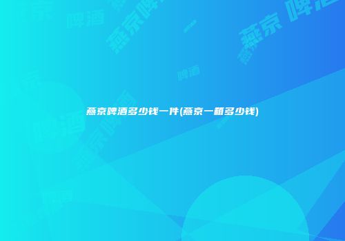 燕京啤酒多少钱一件(燕京一箱多少钱)