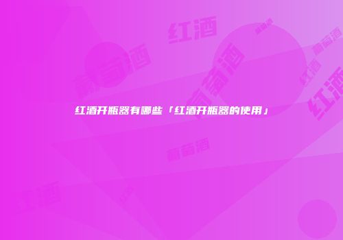 红酒开瓶器有哪些「红酒开瓶器的使用」