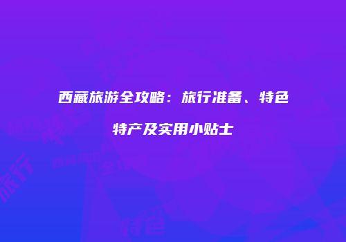 西藏旅游全攻略：旅行准备、特色特产及实用小贴士
