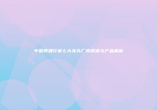 中国啤酒行业七大龙头厂商概述与产品解析