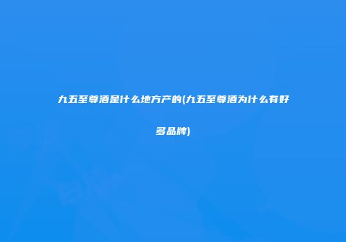九五至尊酒是什么地方产的(九五至尊酒为什么有好多品牌)