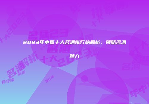 2023年中国十大名酒排行榜解析：领略名酒魅力