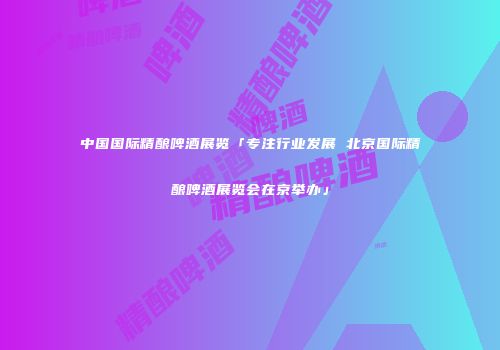中国国际精酿啤酒展览「专注行业发展 北京国际精酿啤酒展览会在京举办」