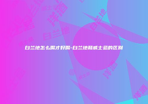 白兰地怎么喝才好喝-白兰地和威士忌的区别
