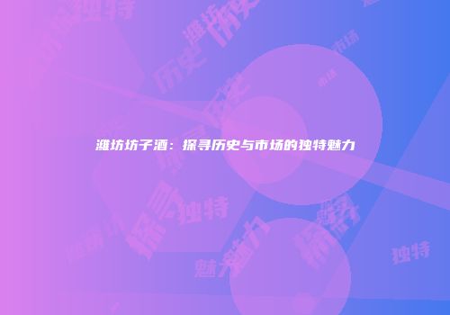 潍坊坊子酒：探寻历史与市场的独特魅力