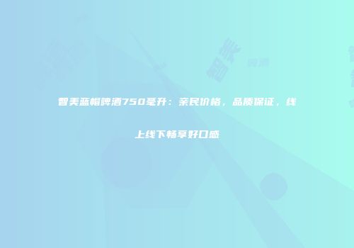 智美蓝帽啤酒750毫升：亲民价格，品质保证，线上线下畅享好口感